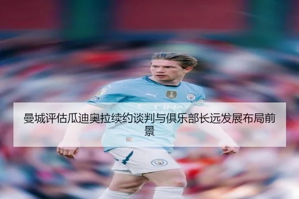 曼城评估瓜迪奥拉续约谈判与俱乐部长远发展布局前景